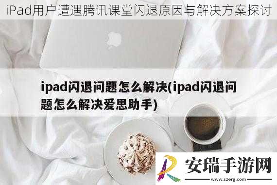iPad用户遭遇腾讯课堂闪退原因与解决方案探讨
